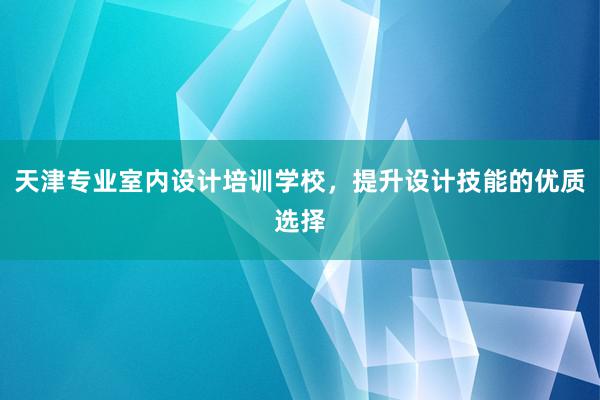 天津专业室内设计培训学校，提升设计技能的优质选择