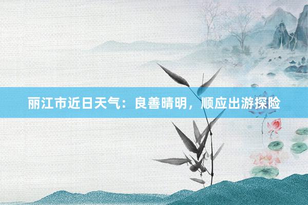 丽江市近日天气：良善晴明，顺应出游探险