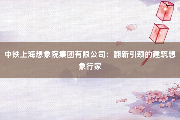 中铁上海想象院集团有限公司：翻新引颈的建筑想象行家